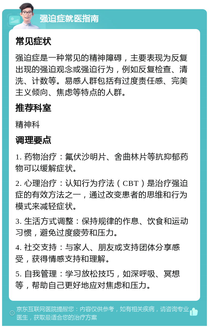 强迫症就医指南 常见症状 强迫症是一种常见的精神障碍，主要表现为反复出现的强迫观念或强迫行为，例如反复检查、清洗、计数等。易感人群包括有过度责任感、完美主义倾向、焦虑等特点的人群。 推荐科室 精神科 调理要点 1. 药物治疗：氟伏沙明片、舍曲林片等抗抑郁药物可以缓解症状。 2. 心理治疗：认知行为疗法（CBT）是治疗强迫症的有效方法之一，通过改变患者的思维和行为模式来减轻症状。 3. 生活方式调整：保持规律的作息、饮食和运动习惯，避免过度疲劳和压力。 4. 社交支持：与家人、朋友或支持团体分享感受，获得情感支持和理解。 5. 自我管理：学习放松技巧，如深呼吸、冥想等，帮助自己更好地应对焦虑和压力。