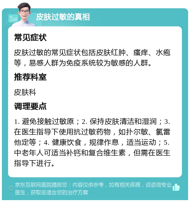 皮肤过敏的真相 常见症状 皮肤过敏的常见症状包括皮肤红肿、瘙痒、水疱等，易感人群为免疫系统较为敏感的人群。 推荐科室 皮肤科 调理要点 1. 避免接触过敏原；2. 保持皮肤清洁和湿润；3. 在医生指导下使用抗过敏药物，如扑尔敏、氯雷他定等；4. 健康饮食，规律作息，适当运动；5. 中老年人可适当补钙和复合维生素，但需在医生指导下进行。