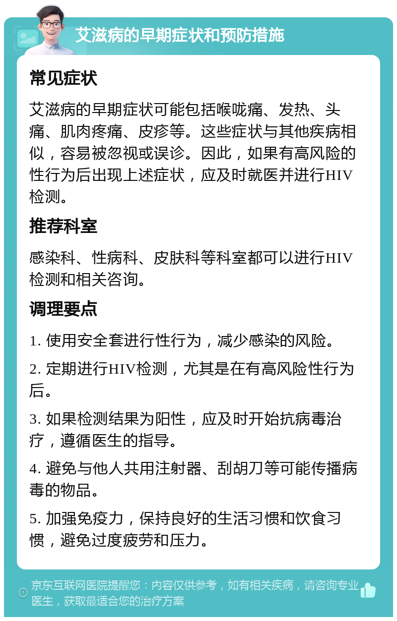 艾滋病的早期症状和预防措施 常见症状 艾滋病的早期症状可能包括喉咙痛、发热、头痛、肌肉疼痛、皮疹等。这些症状与其他疾病相似，容易被忽视或误诊。因此，如果有高风险的性行为后出现上述症状，应及时就医并进行HIV检测。 推荐科室 感染科、性病科、皮肤科等科室都可以进行HIV检测和相关咨询。 调理要点 1. 使用安全套进行性行为，减少感染的风险。 2. 定期进行HIV检测，尤其是在有高风险性行为后。 3. 如果检测结果为阳性，应及时开始抗病毒治疗，遵循医生的指导。 4. 避免与他人共用注射器、刮胡刀等可能传播病毒的物品。 5. 加强免疫力，保持良好的生活习惯和饮食习惯，避免过度疲劳和压力。