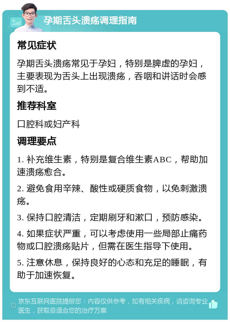 孕期舌头溃疡调理指南 常见症状 孕期舌头溃疡常见于孕妇，特别是脾虚的孕妇，主要表现为舌头上出现溃疡，吞咽和讲话时会感到不适。 推荐科室 口腔科或妇产科 调理要点 1. 补充维生素，特别是复合维生素ABC，帮助加速溃疡愈合。 2. 避免食用辛辣、酸性或硬质食物，以免刺激溃疡。 3. 保持口腔清洁，定期刷牙和漱口，预防感染。 4. 如果症状严重，可以考虑使用一些局部止痛药物或口腔溃疡贴片，但需在医生指导下使用。 5. 注意休息，保持良好的心态和充足的睡眠，有助于加速恢复。