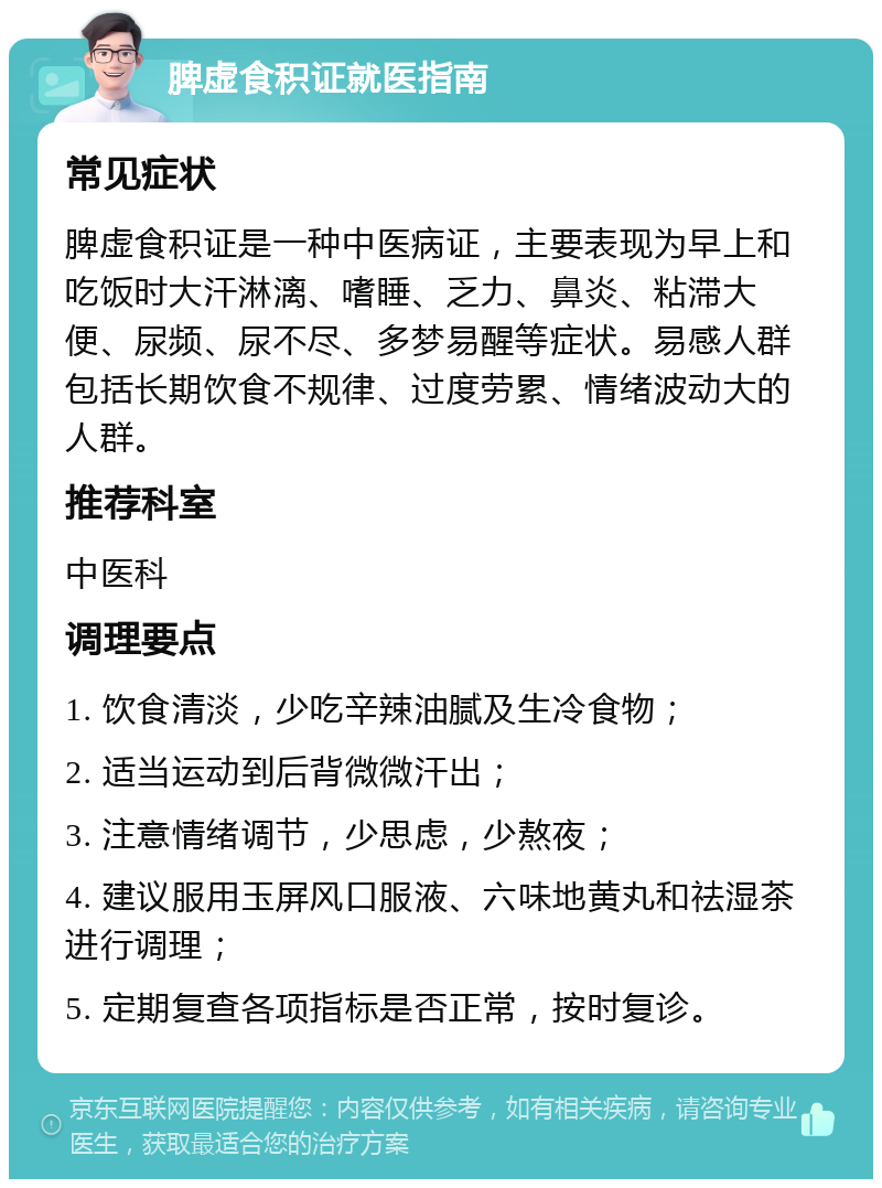 脾虚食积证就医指南 常见症状 脾虚食积证是一种中医病证，主要表现为早上和吃饭时大汗淋漓、嗜睡、乏力、鼻炎、粘滞大便、尿频、尿不尽、多梦易醒等症状。易感人群包括长期饮食不规律、过度劳累、情绪波动大的人群。 推荐科室 中医科 调理要点 1. 饮食清淡，少吃辛辣油腻及生冷食物； 2. 适当运动到后背微微汗出； 3. 注意情绪调节，少思虑，少熬夜； 4. 建议服用玉屏风口服液、六味地黄丸和祛湿茶进行调理； 5. 定期复查各项指标是否正常，按时复诊。