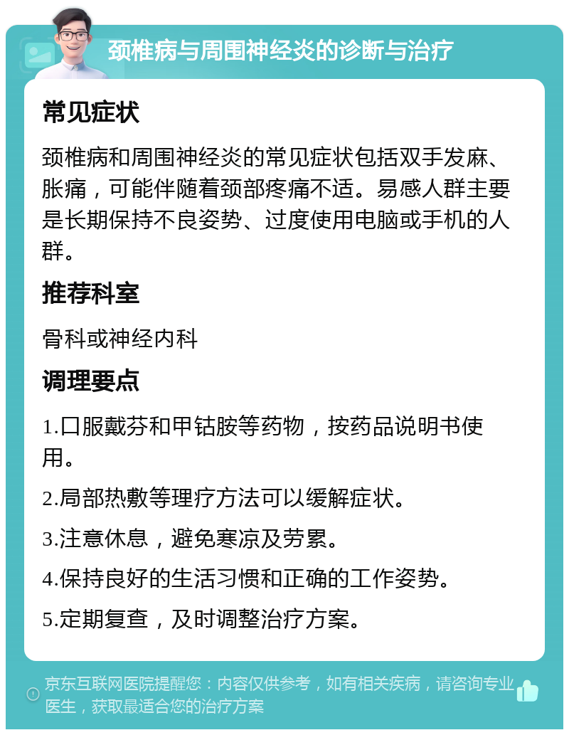 颈椎病与周围神经炎的诊断与治疗 常见症状 颈椎病和周围神经炎的常见症状包括双手发麻、胀痛，可能伴随着颈部疼痛不适。易感人群主要是长期保持不良姿势、过度使用电脑或手机的人群。 推荐科室 骨科或神经内科 调理要点 1.口服戴芬和甲钴胺等药物，按药品说明书使用。 2.局部热敷等理疗方法可以缓解症状。 3.注意休息，避免寒凉及劳累。 4.保持良好的生活习惯和正确的工作姿势。 5.定期复查，及时调整治疗方案。