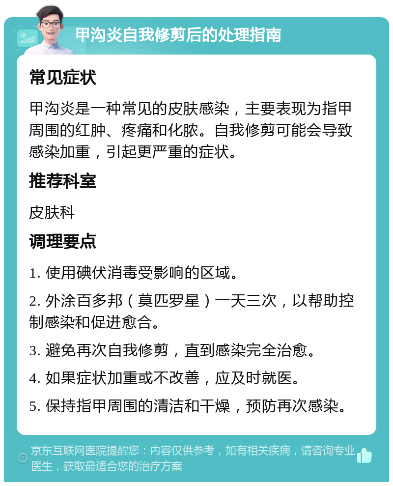 甲沟炎自我修剪后的处理指南 常见症状 甲沟炎是一种常见的皮肤感染，主要表现为指甲周围的红肿、疼痛和化脓。自我修剪可能会导致感染加重，引起更严重的症状。 推荐科室 皮肤科 调理要点 1. 使用碘伏消毒受影响的区域。 2. 外涂百多邦（莫匹罗星）一天三次，以帮助控制感染和促进愈合。 3. 避免再次自我修剪，直到感染完全治愈。 4. 如果症状加重或不改善，应及时就医。 5. 保持指甲周围的清洁和干燥，预防再次感染。