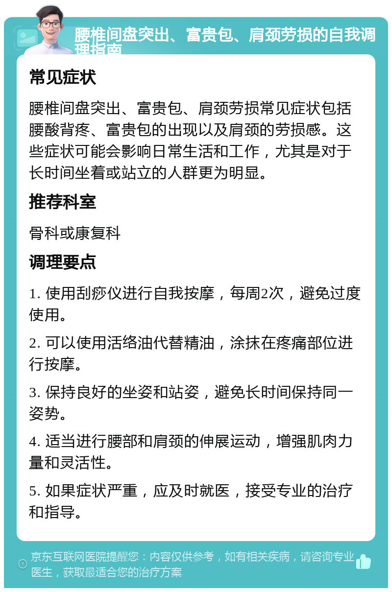 腰椎间盘突出、富贵包、肩颈劳损的自我调理指南 常见症状 腰椎间盘突出、富贵包、肩颈劳损常见症状包括腰酸背疼、富贵包的出现以及肩颈的劳损感。这些症状可能会影响日常生活和工作，尤其是对于长时间坐着或站立的人群更为明显。 推荐科室 骨科或康复科 调理要点 1. 使用刮痧仪进行自我按摩，每周2次，避免过度使用。 2. 可以使用活络油代替精油，涂抹在疼痛部位进行按摩。 3. 保持良好的坐姿和站姿，避免长时间保持同一姿势。 4. 适当进行腰部和肩颈的伸展运动，增强肌肉力量和灵活性。 5. 如果症状严重，应及时就医，接受专业的治疗和指导。