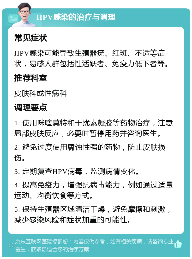 HPV感染的治疗与调理 常见症状 HPV感染可能导致生殖器疣、红斑、不适等症状，易感人群包括性活跃者、免疫力低下者等。 推荐科室 皮肤科或性病科 调理要点 1. 使用咪喹莫特和干扰素凝胶等药物治疗，注意局部皮肤反应，必要时暂停用药并咨询医生。 2. 避免过度使用腐蚀性强的药物，防止皮肤损伤。 3. 定期复查HPV病毒，监测病情变化。 4. 提高免疫力，增强抗病毒能力，例如通过适量运动、均衡饮食等方式。 5. 保持生殖器区域清洁干燥，避免摩擦和刺激，减少感染风险和症状加重的可能性。