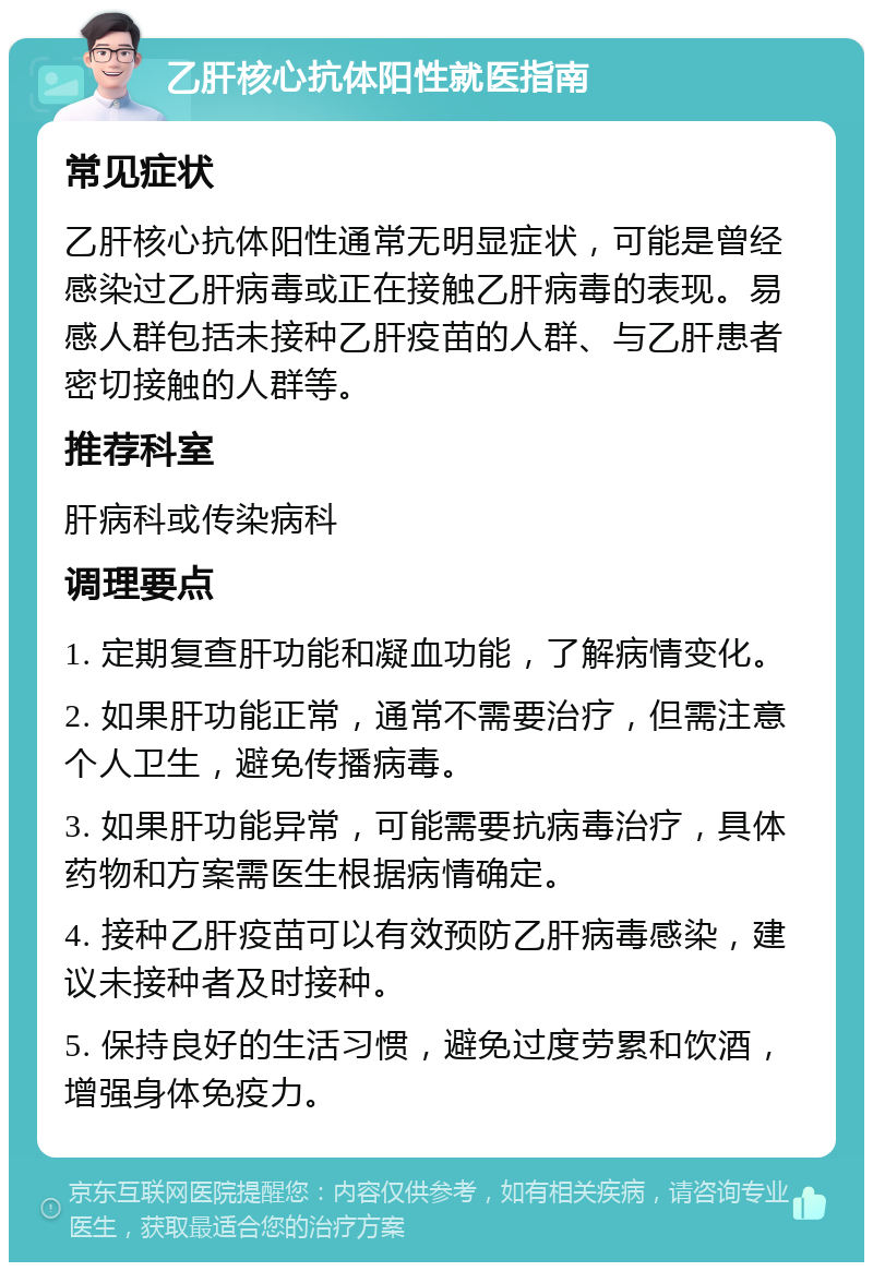 乙肝核心抗体阳性就医指南 常见症状 乙肝核心抗体阳性通常无明显症状，可能是曾经感染过乙肝病毒或正在接触乙肝病毒的表现。易感人群包括未接种乙肝疫苗的人群、与乙肝患者密切接触的人群等。 推荐科室 肝病科或传染病科 调理要点 1. 定期复查肝功能和凝血功能，了解病情变化。 2. 如果肝功能正常，通常不需要治疗，但需注意个人卫生，避免传播病毒。 3. 如果肝功能异常，可能需要抗病毒治疗，具体药物和方案需医生根据病情确定。 4. 接种乙肝疫苗可以有效预防乙肝病毒感染，建议未接种者及时接种。 5. 保持良好的生活习惯，避免过度劳累和饮酒，增强身体免疫力。