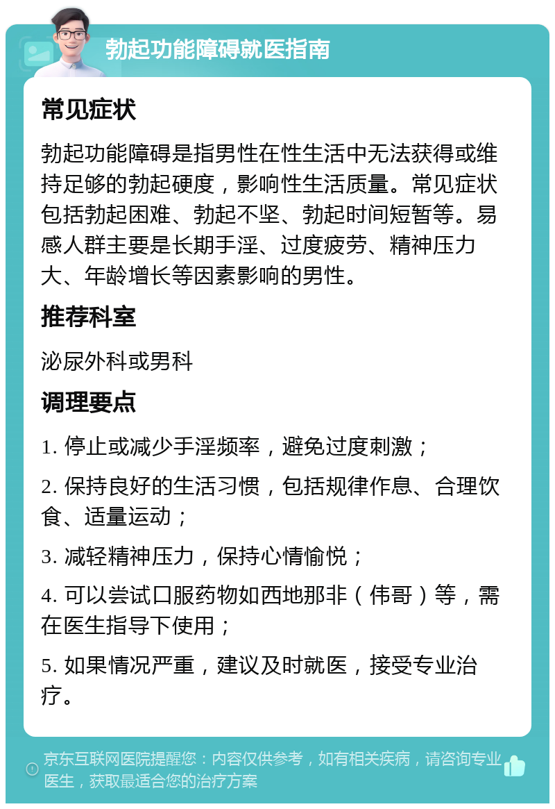 勃起功能障碍就医指南 常见症状 勃起功能障碍是指男性在性生活中无法获得或维持足够的勃起硬度，影响性生活质量。常见症状包括勃起困难、勃起不坚、勃起时间短暂等。易感人群主要是长期手淫、过度疲劳、精神压力大、年龄增长等因素影响的男性。 推荐科室 泌尿外科或男科 调理要点 1. 停止或减少手淫频率，避免过度刺激； 2. 保持良好的生活习惯，包括规律作息、合理饮食、适量运动； 3. 减轻精神压力，保持心情愉悦； 4. 可以尝试口服药物如西地那非（伟哥）等，需在医生指导下使用； 5. 如果情况严重，建议及时就医，接受专业治疗。