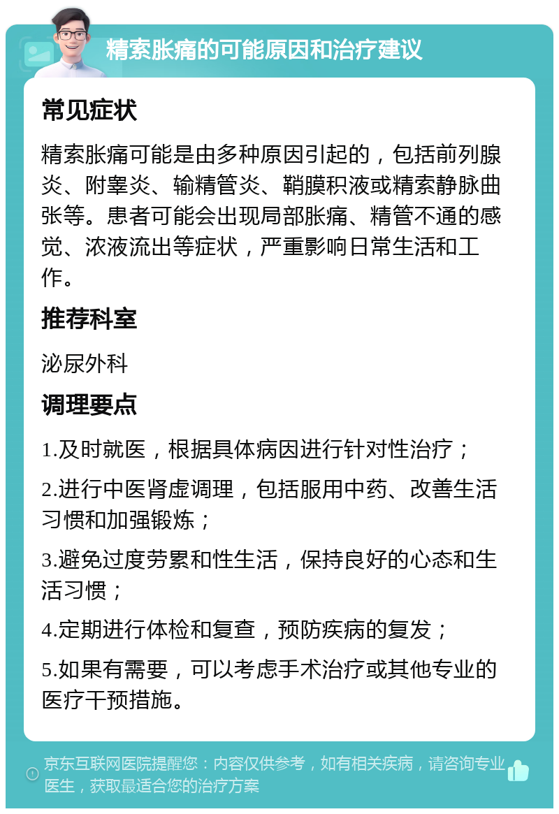 精索胀痛的可能原因和治疗建议 常见症状 精索胀痛可能是由多种原因引起的，包括前列腺炎、附睾炎、输精管炎、鞘膜积液或精索静脉曲张等。患者可能会出现局部胀痛、精管不通的感觉、浓液流出等症状，严重影响日常生活和工作。 推荐科室 泌尿外科 调理要点 1.及时就医，根据具体病因进行针对性治疗； 2.进行中医肾虚调理，包括服用中药、改善生活习惯和加强锻炼； 3.避免过度劳累和性生活，保持良好的心态和生活习惯； 4.定期进行体检和复查，预防疾病的复发； 5.如果有需要，可以考虑手术治疗或其他专业的医疗干预措施。