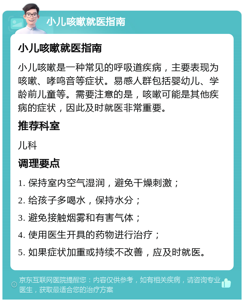 小儿咳嗽就医指南 小儿咳嗽就医指南 小儿咳嗽是一种常见的呼吸道疾病，主要表现为咳嗽、哮鸣音等症状。易感人群包括婴幼儿、学龄前儿童等。需要注意的是，咳嗽可能是其他疾病的症状，因此及时就医非常重要。 推荐科室 儿科 调理要点 1. 保持室内空气湿润，避免干燥刺激； 2. 给孩子多喝水，保持水分； 3. 避免接触烟雾和有害气体； 4. 使用医生开具的药物进行治疗； 5. 如果症状加重或持续不改善，应及时就医。