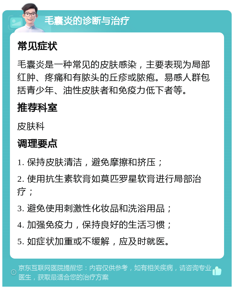 毛囊炎的诊断与治疗 常见症状 毛囊炎是一种常见的皮肤感染，主要表现为局部红肿、疼痛和有脓头的丘疹或脓疱。易感人群包括青少年、油性皮肤者和免疫力低下者等。 推荐科室 皮肤科 调理要点 1. 保持皮肤清洁，避免摩擦和挤压； 2. 使用抗生素软膏如莫匹罗星软膏进行局部治疗； 3. 避免使用刺激性化妆品和洗浴用品； 4. 加强免疫力，保持良好的生活习惯； 5. 如症状加重或不缓解，应及时就医。