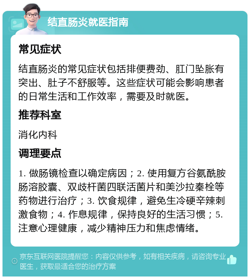 结直肠炎就医指南 常见症状 结直肠炎的常见症状包括排便费劲、肛门坠胀有突出、肚子不舒服等。这些症状可能会影响患者的日常生活和工作效率，需要及时就医。 推荐科室 消化内科 调理要点 1. 做肠镜检查以确定病因；2. 使用复方谷氨酰胺肠溶胶囊、双歧杆菌四联活菌片和美沙拉秦栓等药物进行治疗；3. 饮食规律，避免生冷硬辛辣刺激食物；4. 作息规律，保持良好的生活习惯；5. 注意心理健康，减少精神压力和焦虑情绪。