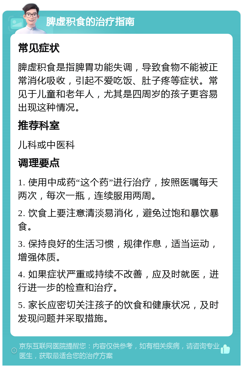 脾虚积食的治疗指南 常见症状 脾虚积食是指脾胃功能失调，导致食物不能被正常消化吸收，引起不爱吃饭、肚子疼等症状。常见于儿童和老年人，尤其是四周岁的孩子更容易出现这种情况。 推荐科室 儿科或中医科 调理要点 1. 使用中成药“这个药”进行治疗，按照医嘱每天两次，每次一瓶，连续服用两周。 2. 饮食上要注意清淡易消化，避免过饱和暴饮暴食。 3. 保持良好的生活习惯，规律作息，适当运动，增强体质。 4. 如果症状严重或持续不改善，应及时就医，进行进一步的检查和治疗。 5. 家长应密切关注孩子的饮食和健康状况，及时发现问题并采取措施。