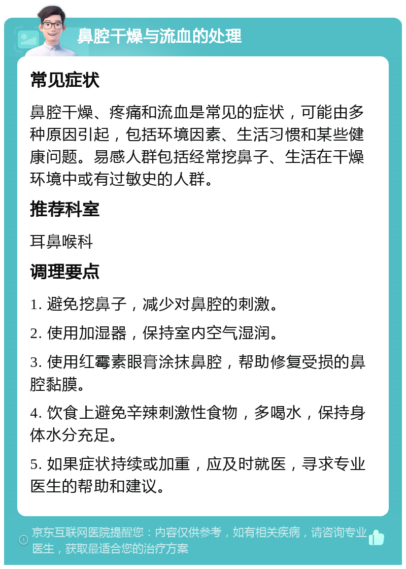 鼻腔干燥与流血的处理 常见症状 鼻腔干燥、疼痛和流血是常见的症状，可能由多种原因引起，包括环境因素、生活习惯和某些健康问题。易感人群包括经常挖鼻子、生活在干燥环境中或有过敏史的人群。 推荐科室 耳鼻喉科 调理要点 1. 避免挖鼻子，减少对鼻腔的刺激。 2. 使用加湿器，保持室内空气湿润。 3. 使用红霉素眼膏涂抹鼻腔，帮助修复受损的鼻腔黏膜。 4. 饮食上避免辛辣刺激性食物，多喝水，保持身体水分充足。 5. 如果症状持续或加重，应及时就医，寻求专业医生的帮助和建议。