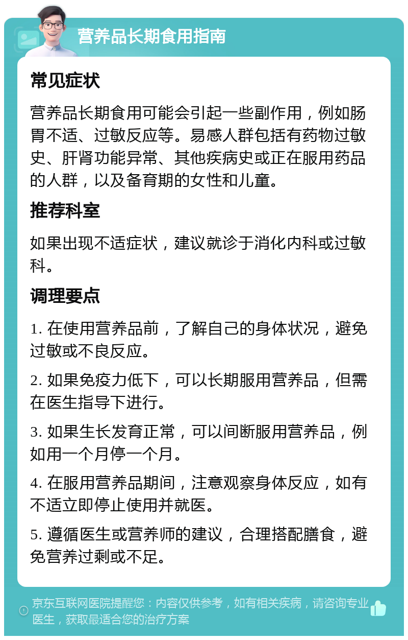 营养品长期食用指南 常见症状 营养品长期食用可能会引起一些副作用，例如肠胃不适、过敏反应等。易感人群包括有药物过敏史、肝肾功能异常、其他疾病史或正在服用药品的人群，以及备育期的女性和儿童。 推荐科室 如果出现不适症状，建议就诊于消化内科或过敏科。 调理要点 1. 在使用营养品前，了解自己的身体状况，避免过敏或不良反应。 2. 如果免疫力低下，可以长期服用营养品，但需在医生指导下进行。 3. 如果生长发育正常，可以间断服用营养品，例如用一个月停一个月。 4. 在服用营养品期间，注意观察身体反应，如有不适立即停止使用并就医。 5. 遵循医生或营养师的建议，合理搭配膳食，避免营养过剩或不足。