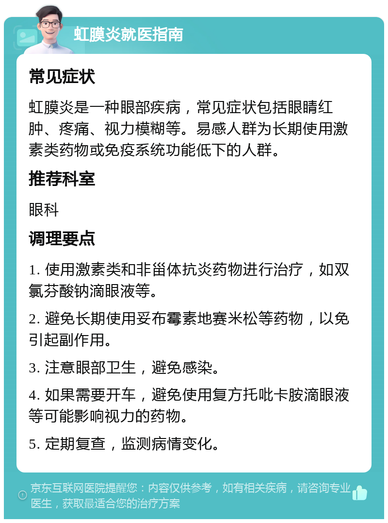 虹膜炎就医指南 常见症状 虹膜炎是一种眼部疾病，常见症状包括眼睛红肿、疼痛、视力模糊等。易感人群为长期使用激素类药物或免疫系统功能低下的人群。 推荐科室 眼科 调理要点 1. 使用激素类和非甾体抗炎药物进行治疗，如双氯芬酸钠滴眼液等。 2. 避免长期使用妥布霉素地赛米松等药物，以免引起副作用。 3. 注意眼部卫生，避免感染。 4. 如果需要开车，避免使用复方托吡卡胺滴眼液等可能影响视力的药物。 5. 定期复查，监测病情变化。