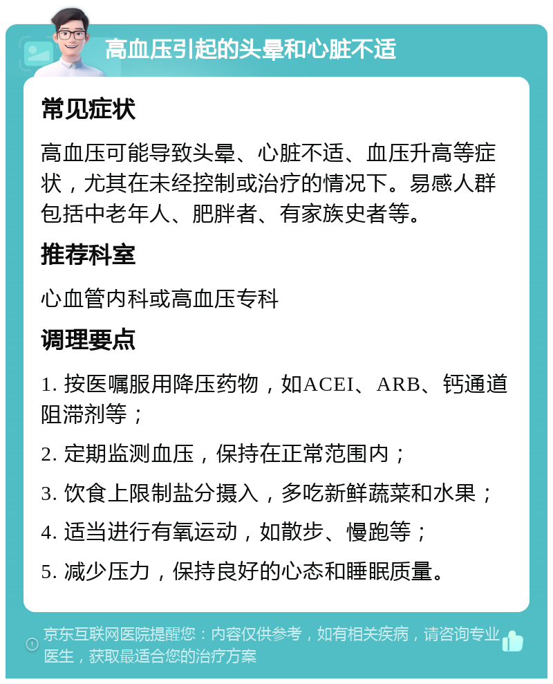 高血压引起的头晕和心脏不适 常见症状 高血压可能导致头晕、心脏不适、血压升高等症状，尤其在未经控制或治疗的情况下。易感人群包括中老年人、肥胖者、有家族史者等。 推荐科室 心血管内科或高血压专科 调理要点 1. 按医嘱服用降压药物，如ACEI、ARB、钙通道阻滞剂等； 2. 定期监测血压，保持在正常范围内； 3. 饮食上限制盐分摄入，多吃新鲜蔬菜和水果； 4. 适当进行有氧运动，如散步、慢跑等； 5. 减少压力，保持良好的心态和睡眠质量。