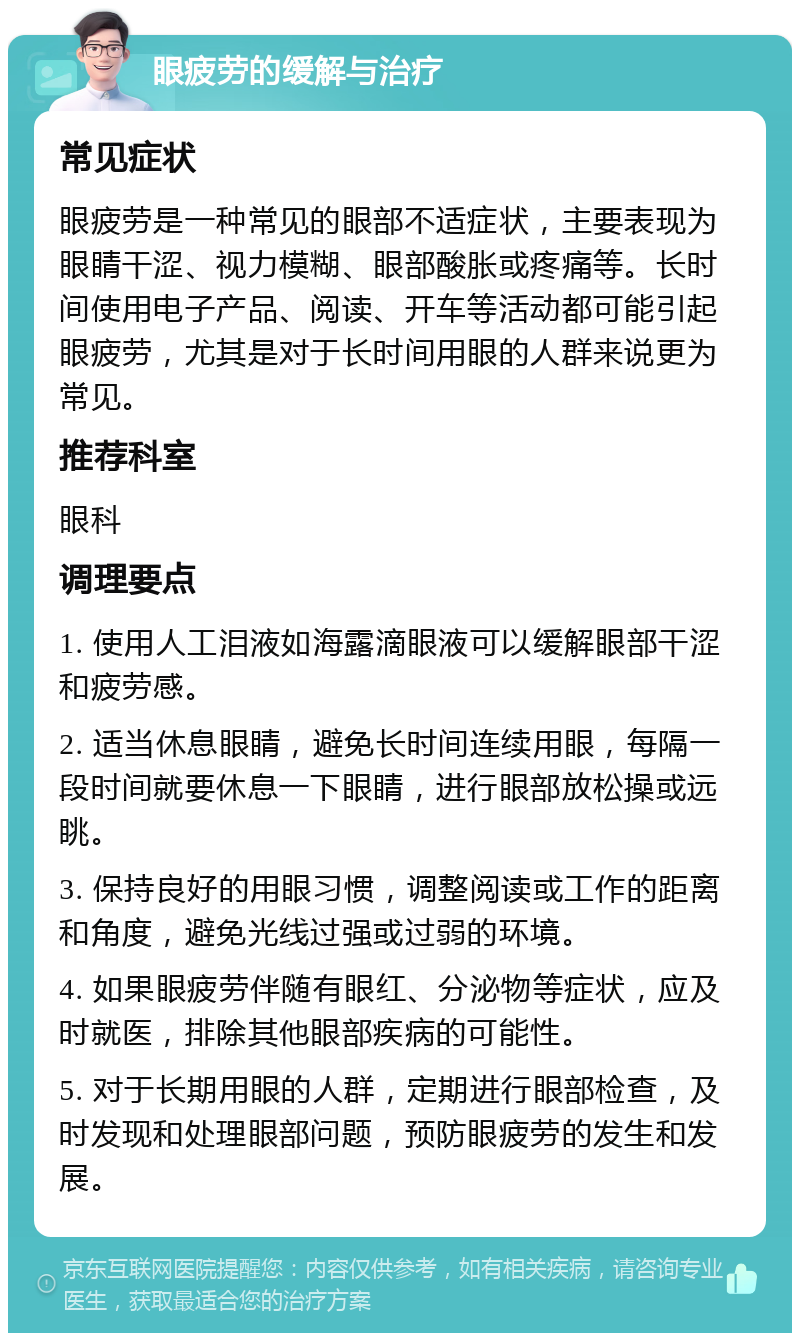 眼疲劳的缓解与治疗 常见症状 眼疲劳是一种常见的眼部不适症状，主要表现为眼睛干涩、视力模糊、眼部酸胀或疼痛等。长时间使用电子产品、阅读、开车等活动都可能引起眼疲劳，尤其是对于长时间用眼的人群来说更为常见。 推荐科室 眼科 调理要点 1. 使用人工泪液如海露滴眼液可以缓解眼部干涩和疲劳感。 2. 适当休息眼睛，避免长时间连续用眼，每隔一段时间就要休息一下眼睛，进行眼部放松操或远眺。 3. 保持良好的用眼习惯，调整阅读或工作的距离和角度，避免光线过强或过弱的环境。 4. 如果眼疲劳伴随有眼红、分泌物等症状，应及时就医，排除其他眼部疾病的可能性。 5. 对于长期用眼的人群，定期进行眼部检查，及时发现和处理眼部问题，预防眼疲劳的发生和发展。