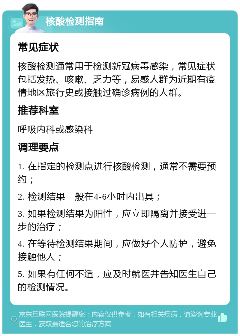 核酸检测指南 常见症状 核酸检测通常用于检测新冠病毒感染，常见症状包括发热、咳嗽、乏力等，易感人群为近期有疫情地区旅行史或接触过确诊病例的人群。 推荐科室 呼吸内科或感染科 调理要点 1. 在指定的检测点进行核酸检测，通常不需要预约； 2. 检测结果一般在4-6小时内出具； 3. 如果检测结果为阳性，应立即隔离并接受进一步的治疗； 4. 在等待检测结果期间，应做好个人防护，避免接触他人； 5. 如果有任何不适，应及时就医并告知医生自己的检测情况。