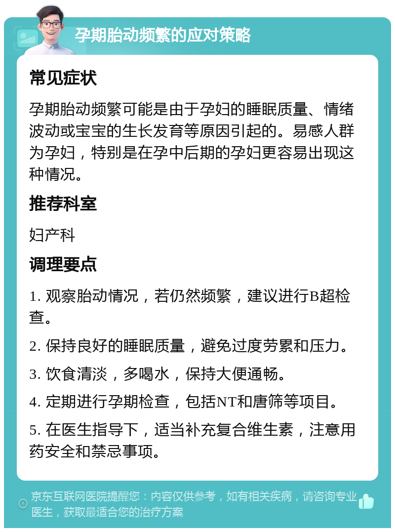 孕期胎动频繁的应对策略 常见症状 孕期胎动频繁可能是由于孕妇的睡眠质量、情绪波动或宝宝的生长发育等原因引起的。易感人群为孕妇，特别是在孕中后期的孕妇更容易出现这种情况。 推荐科室 妇产科 调理要点 1. 观察胎动情况，若仍然频繁，建议进行B超检查。 2. 保持良好的睡眠质量，避免过度劳累和压力。 3. 饮食清淡，多喝水，保持大便通畅。 4. 定期进行孕期检查，包括NT和唐筛等项目。 5. 在医生指导下，适当补充复合维生素，注意用药安全和禁忌事项。