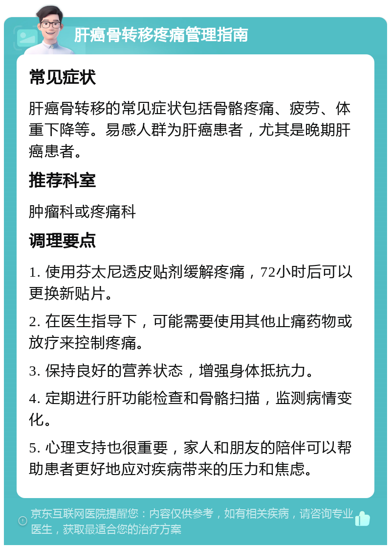 肝癌骨转移疼痛管理指南 常见症状 肝癌骨转移的常见症状包括骨骼疼痛、疲劳、体重下降等。易感人群为肝癌患者，尤其是晚期肝癌患者。 推荐科室 肿瘤科或疼痛科 调理要点 1. 使用芬太尼透皮贴剂缓解疼痛，72小时后可以更换新贴片。 2. 在医生指导下，可能需要使用其他止痛药物或放疗来控制疼痛。 3. 保持良好的营养状态，增强身体抵抗力。 4. 定期进行肝功能检查和骨骼扫描，监测病情变化。 5. 心理支持也很重要，家人和朋友的陪伴可以帮助患者更好地应对疾病带来的压力和焦虑。