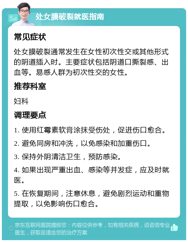 处女膜破裂就医指南 常见症状 处女膜破裂通常发生在女性初次性交或其他形式的阴道插入时。主要症状包括阴道口撕裂感、出血等。易感人群为初次性交的女性。 推荐科室 妇科 调理要点 1. 使用红霉素软膏涂抹受伤处，促进伤口愈合。 2. 避免同房和冲洗，以免感染和加重伤口。 3. 保持外阴清洁卫生，预防感染。 4. 如果出现严重出血、感染等并发症，应及时就医。 5. 在恢复期间，注意休息，避免剧烈运动和重物提取，以免影响伤口愈合。