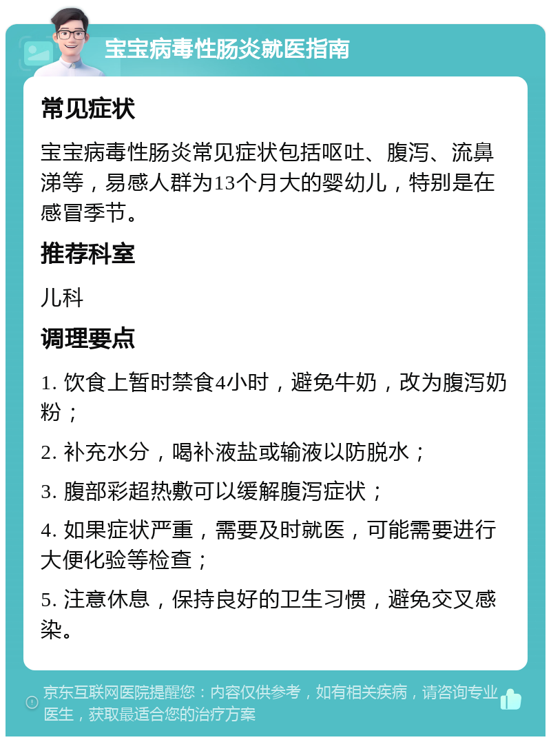 宝宝病毒性肠炎就医指南 常见症状 宝宝病毒性肠炎常见症状包括呕吐、腹泻、流鼻涕等，易感人群为13个月大的婴幼儿，特别是在感冒季节。 推荐科室 儿科 调理要点 1. 饮食上暂时禁食4小时，避免牛奶，改为腹泻奶粉； 2. 补充水分，喝补液盐或输液以防脱水； 3. 腹部彩超热敷可以缓解腹泻症状； 4. 如果症状严重，需要及时就医，可能需要进行大便化验等检查； 5. 注意休息，保持良好的卫生习惯，避免交叉感染。