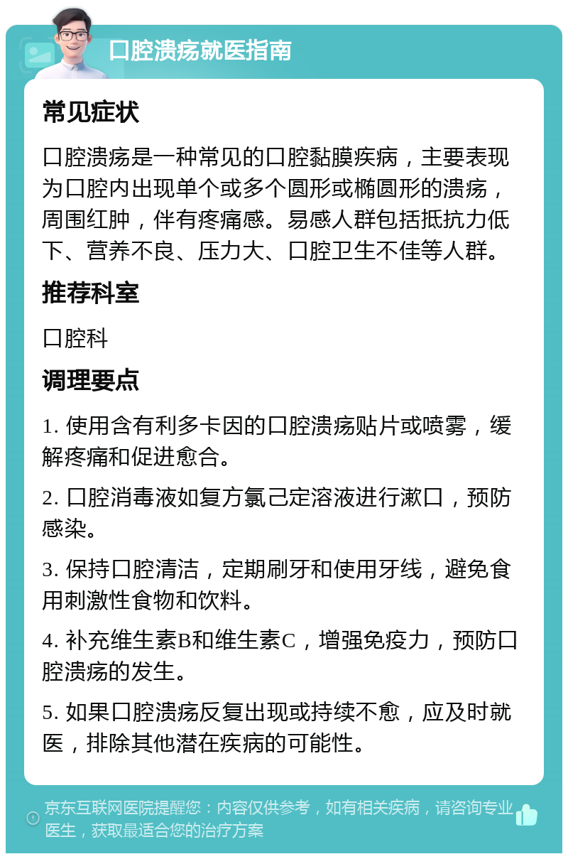 口腔溃疡就医指南 常见症状 口腔溃疡是一种常见的口腔黏膜疾病，主要表现为口腔内出现单个或多个圆形或椭圆形的溃疡，周围红肿，伴有疼痛感。易感人群包括抵抗力低下、营养不良、压力大、口腔卫生不佳等人群。 推荐科室 口腔科 调理要点 1. 使用含有利多卡因的口腔溃疡贴片或喷雾，缓解疼痛和促进愈合。 2. 口腔消毒液如复方氯己定溶液进行漱口，预防感染。 3. 保持口腔清洁，定期刷牙和使用牙线，避免食用刺激性食物和饮料。 4. 补充维生素B和维生素C，增强免疫力，预防口腔溃疡的发生。 5. 如果口腔溃疡反复出现或持续不愈，应及时就医，排除其他潜在疾病的可能性。