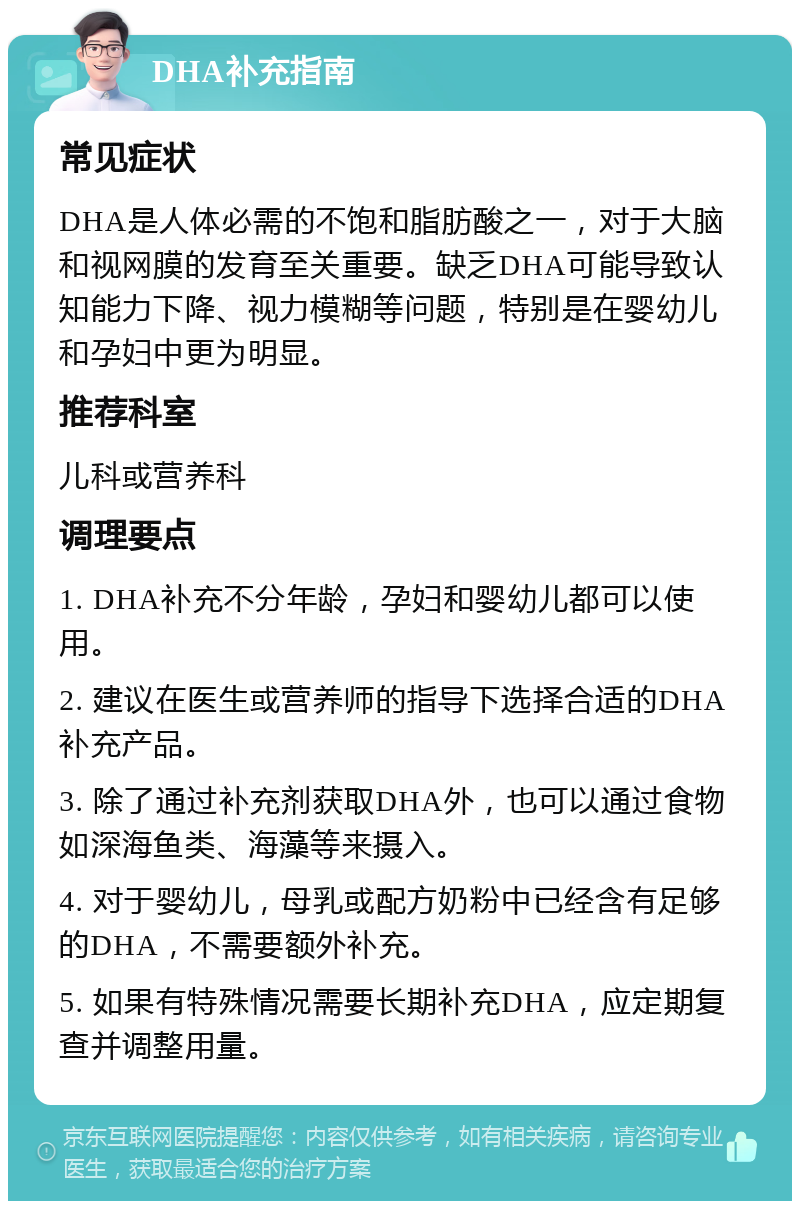 DHA补充指南 常见症状 DHA是人体必需的不饱和脂肪酸之一，对于大脑和视网膜的发育至关重要。缺乏DHA可能导致认知能力下降、视力模糊等问题，特别是在婴幼儿和孕妇中更为明显。 推荐科室 儿科或营养科 调理要点 1. DHA补充不分年龄，孕妇和婴幼儿都可以使用。 2. 建议在医生或营养师的指导下选择合适的DHA补充产品。 3. 除了通过补充剂获取DHA外，也可以通过食物如深海鱼类、海藻等来摄入。 4. 对于婴幼儿，母乳或配方奶粉中已经含有足够的DHA，不需要额外补充。 5. 如果有特殊情况需要长期补充DHA，应定期复查并调整用量。