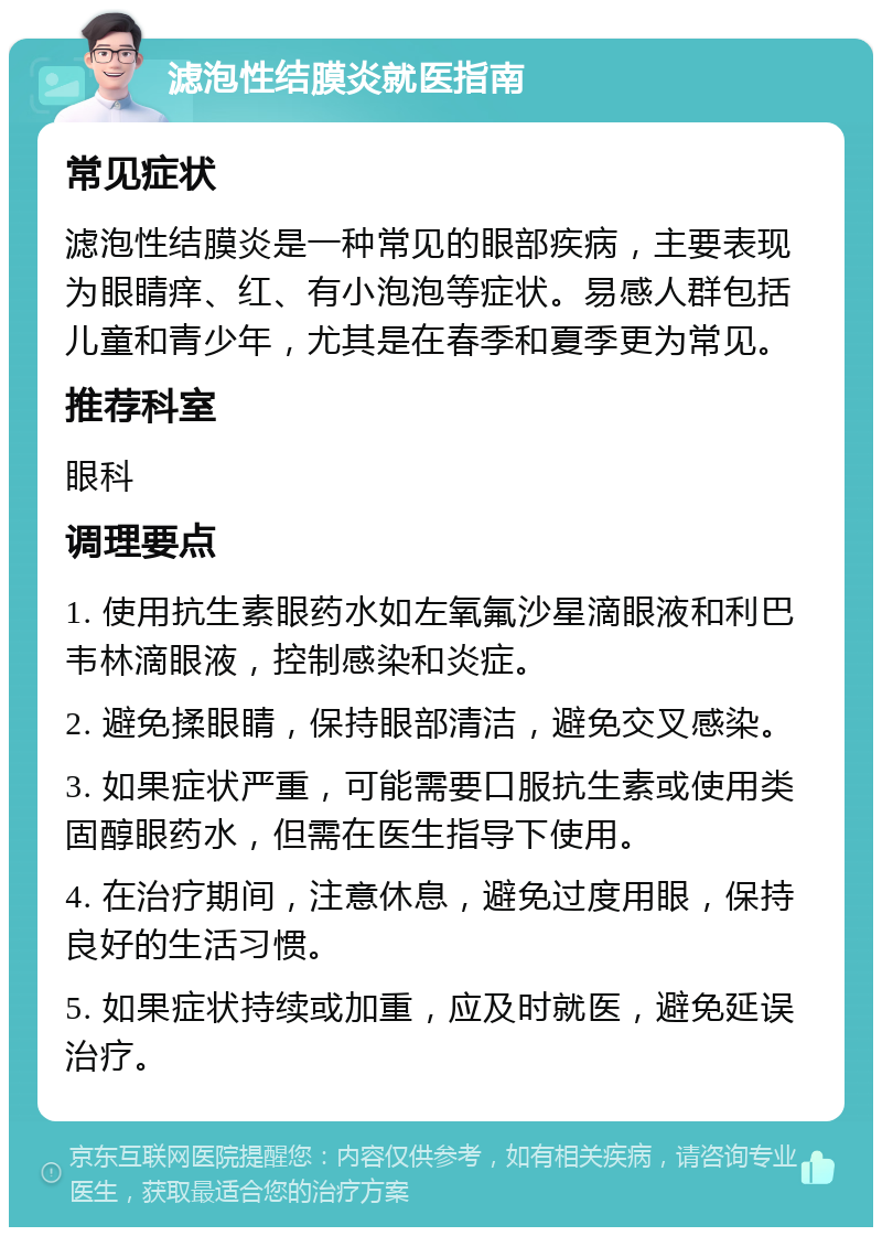 滤泡性结膜炎就医指南 常见症状 滤泡性结膜炎是一种常见的眼部疾病，主要表现为眼睛痒、红、有小泡泡等症状。易感人群包括儿童和青少年，尤其是在春季和夏季更为常见。 推荐科室 眼科 调理要点 1. 使用抗生素眼药水如左氧氟沙星滴眼液和利巴韦林滴眼液，控制感染和炎症。 2. 避免揉眼睛，保持眼部清洁，避免交叉感染。 3. 如果症状严重，可能需要口服抗生素或使用类固醇眼药水，但需在医生指导下使用。 4. 在治疗期间，注意休息，避免过度用眼，保持良好的生活习惯。 5. 如果症状持续或加重，应及时就医，避免延误治疗。