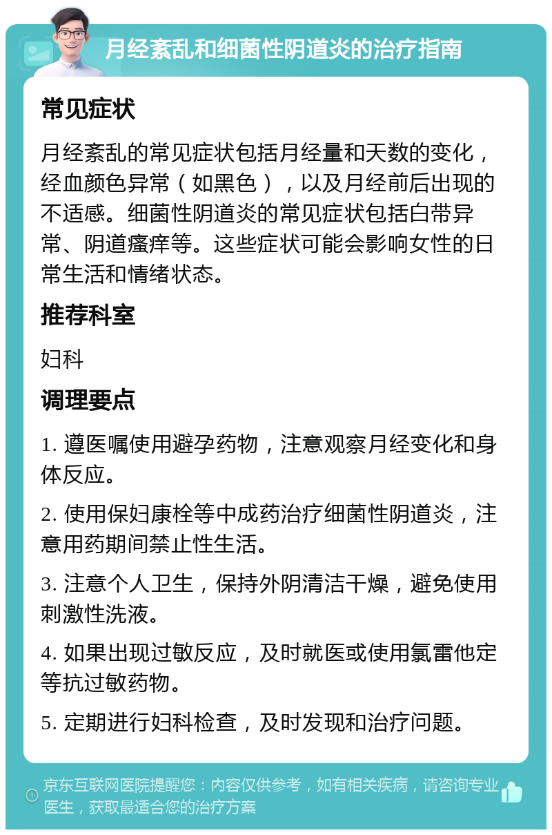 月经紊乱和细菌性阴道炎的治疗指南 常见症状 月经紊乱的常见症状包括月经量和天数的变化，经血颜色异常（如黑色），以及月经前后出现的不适感。细菌性阴道炎的常见症状包括白带异常、阴道瘙痒等。这些症状可能会影响女性的日常生活和情绪状态。 推荐科室 妇科 调理要点 1. 遵医嘱使用避孕药物，注意观察月经变化和身体反应。 2. 使用保妇康栓等中成药治疗细菌性阴道炎，注意用药期间禁止性生活。 3. 注意个人卫生，保持外阴清洁干燥，避免使用刺激性洗液。 4. 如果出现过敏反应，及时就医或使用氯雷他定等抗过敏药物。 5. 定期进行妇科检查，及时发现和治疗问题。