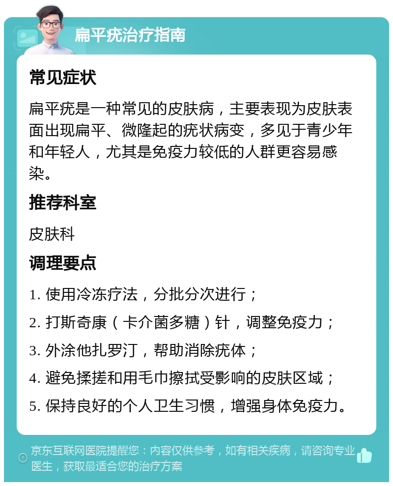 扁平疣治疗指南 常见症状 扁平疣是一种常见的皮肤病，主要表现为皮肤表面出现扁平、微隆起的疣状病变，多见于青少年和年轻人，尤其是免疫力较低的人群更容易感染。 推荐科室 皮肤科 调理要点 1. 使用冷冻疗法，分批分次进行； 2. 打斯奇康（卡介菌多糖）针，调整免疫力； 3. 外涂他扎罗汀，帮助消除疣体； 4. 避免揉搓和用毛巾擦拭受影响的皮肤区域； 5. 保持良好的个人卫生习惯，增强身体免疫力。