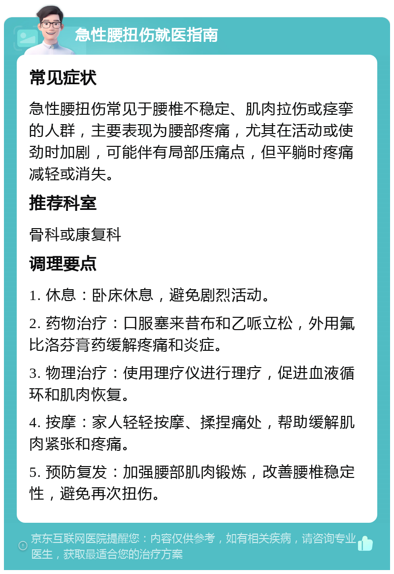 急性腰扭伤就医指南 常见症状 急性腰扭伤常见于腰椎不稳定、肌肉拉伤或痉挛的人群，主要表现为腰部疼痛，尤其在活动或使劲时加剧，可能伴有局部压痛点，但平躺时疼痛减轻或消失。 推荐科室 骨科或康复科 调理要点 1. 休息：卧床休息，避免剧烈活动。 2. 药物治疗：口服塞来昔布和乙哌立松，外用氟比洛芬膏药缓解疼痛和炎症。 3. 物理治疗：使用理疗仪进行理疗，促进血液循环和肌肉恢复。 4. 按摩：家人轻轻按摩、揉捏痛处，帮助缓解肌肉紧张和疼痛。 5. 预防复发：加强腰部肌肉锻炼，改善腰椎稳定性，避免再次扭伤。