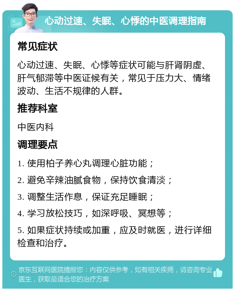 心动过速、失眠、心悸的中医调理指南 常见症状 心动过速、失眠、心悸等症状可能与肝肾阴虚、肝气郁滞等中医证候有关，常见于压力大、情绪波动、生活不规律的人群。 推荐科室 中医内科 调理要点 1. 使用柏子养心丸调理心脏功能； 2. 避免辛辣油腻食物，保持饮食清淡； 3. 调整生活作息，保证充足睡眠； 4. 学习放松技巧，如深呼吸、冥想等； 5. 如果症状持续或加重，应及时就医，进行详细检查和治疗。