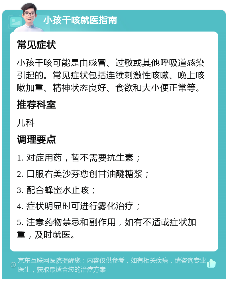 小孩干咳就医指南 常见症状 小孩干咳可能是由感冒、过敏或其他呼吸道感染引起的。常见症状包括连续刺激性咳嗽、晚上咳嗽加重、精神状态良好、食欲和大小便正常等。 推荐科室 儿科 调理要点 1. 对症用药，暂不需要抗生素； 2. 口服右美沙芬愈创甘油醚糖浆； 3. 配合蜂蜜水止咳； 4. 症状明显时可进行雾化治疗； 5. 注意药物禁忌和副作用，如有不适或症状加重，及时就医。