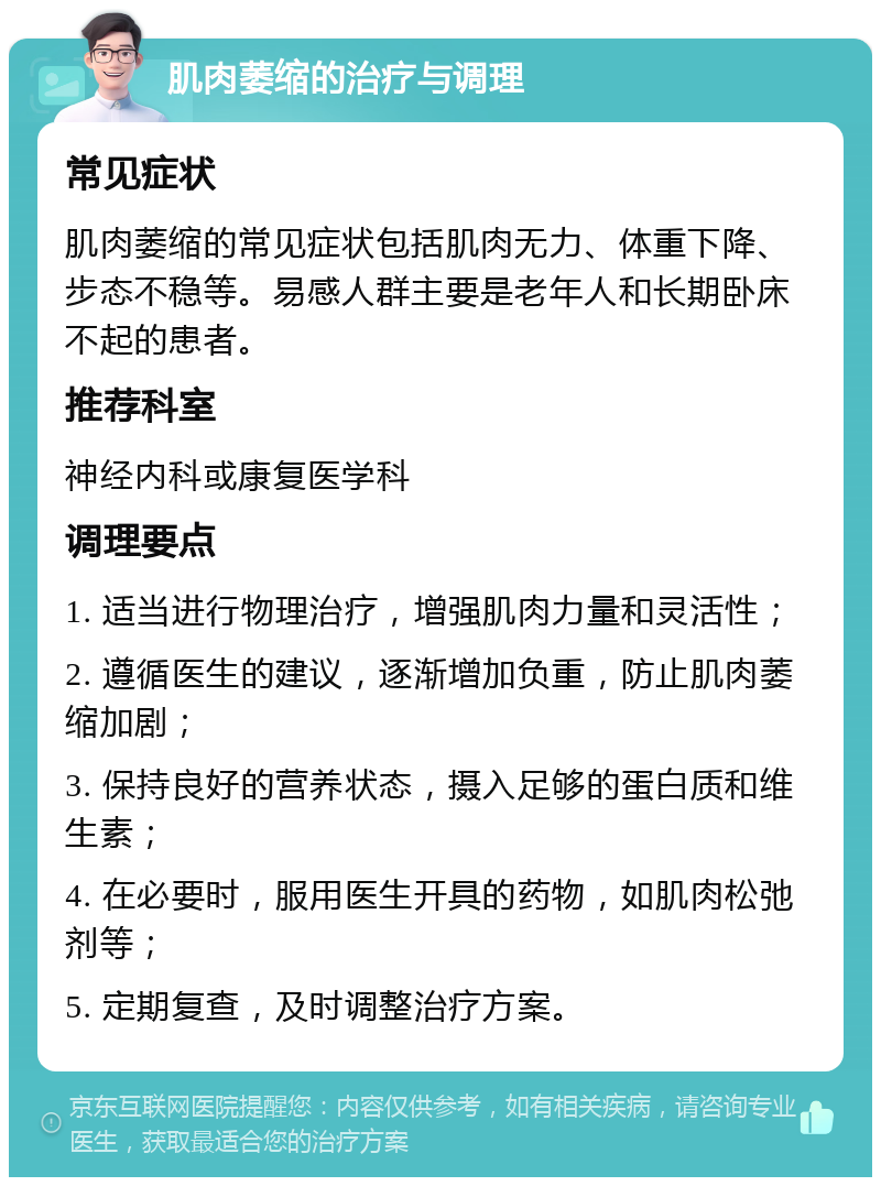 肌肉萎缩的治疗与调理 常见症状 肌肉萎缩的常见症状包括肌肉无力、体重下降、步态不稳等。易感人群主要是老年人和长期卧床不起的患者。 推荐科室 神经内科或康复医学科 调理要点 1. 适当进行物理治疗，增强肌肉力量和灵活性； 2. 遵循医生的建议，逐渐增加负重，防止肌肉萎缩加剧； 3. 保持良好的营养状态，摄入足够的蛋白质和维生素； 4. 在必要时，服用医生开具的药物，如肌肉松弛剂等； 5. 定期复查，及时调整治疗方案。