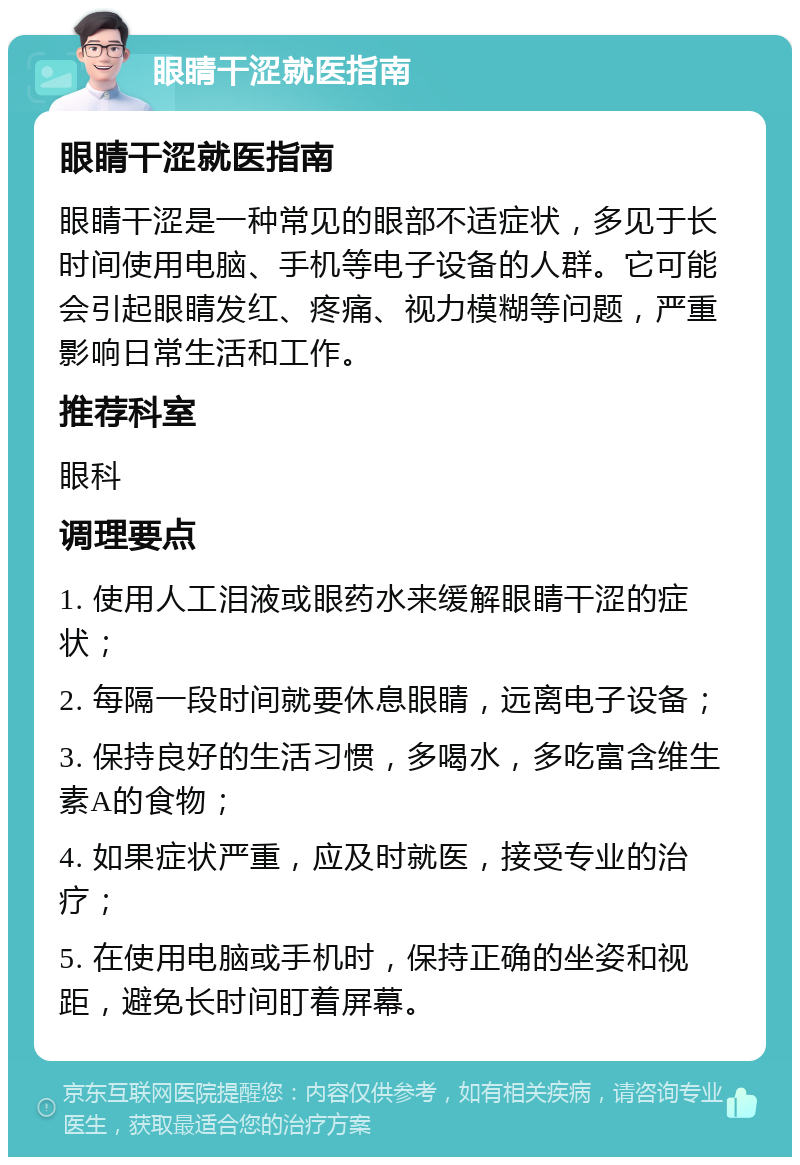 眼睛干涩就医指南 眼睛干涩就医指南 眼睛干涩是一种常见的眼部不适症状，多见于长时间使用电脑、手机等电子设备的人群。它可能会引起眼睛发红、疼痛、视力模糊等问题，严重影响日常生活和工作。 推荐科室 眼科 调理要点 1. 使用人工泪液或眼药水来缓解眼睛干涩的症状； 2. 每隔一段时间就要休息眼睛，远离电子设备； 3. 保持良好的生活习惯，多喝水，多吃富含维生素A的食物； 4. 如果症状严重，应及时就医，接受专业的治疗； 5. 在使用电脑或手机时，保持正确的坐姿和视距，避免长时间盯着屏幕。