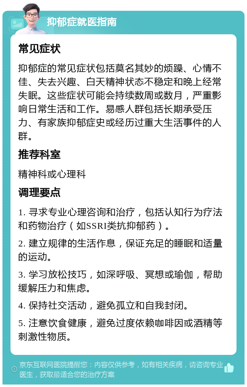 抑郁症就医指南 常见症状 抑郁症的常见症状包括莫名其妙的烦躁、心情不佳、失去兴趣、白天精神状态不稳定和晚上经常失眠。这些症状可能会持续数周或数月，严重影响日常生活和工作。易感人群包括长期承受压力、有家族抑郁症史或经历过重大生活事件的人群。 推荐科室 精神科或心理科 调理要点 1. 寻求专业心理咨询和治疗，包括认知行为疗法和药物治疗（如SSRI类抗抑郁药）。 2. 建立规律的生活作息，保证充足的睡眠和适量的运动。 3. 学习放松技巧，如深呼吸、冥想或瑜伽，帮助缓解压力和焦虑。 4. 保持社交活动，避免孤立和自我封闭。 5. 注意饮食健康，避免过度依赖咖啡因或酒精等刺激性物质。