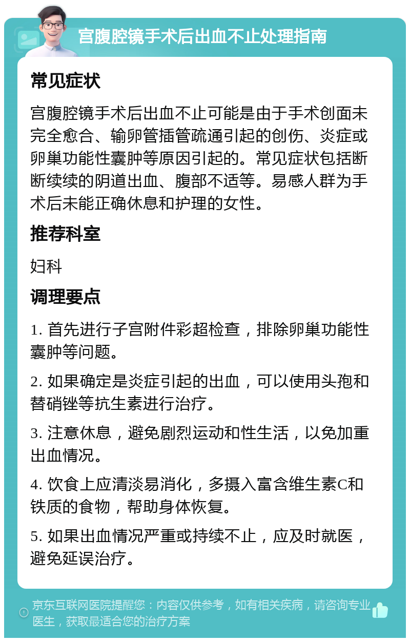 宫腹腔镜手术后出血不止处理指南 常见症状 宫腹腔镜手术后出血不止可能是由于手术创面未完全愈合、输卵管插管疏通引起的创伤、炎症或卵巢功能性囊肿等原因引起的。常见症状包括断断续续的阴道出血、腹部不适等。易感人群为手术后未能正确休息和护理的女性。 推荐科室 妇科 调理要点 1. 首先进行子宫附件彩超检查，排除卵巢功能性囊肿等问题。 2. 如果确定是炎症引起的出血，可以使用头孢和替硝锉等抗生素进行治疗。 3. 注意休息，避免剧烈运动和性生活，以免加重出血情况。 4. 饮食上应清淡易消化，多摄入富含维生素C和铁质的食物，帮助身体恢复。 5. 如果出血情况严重或持续不止，应及时就医，避免延误治疗。