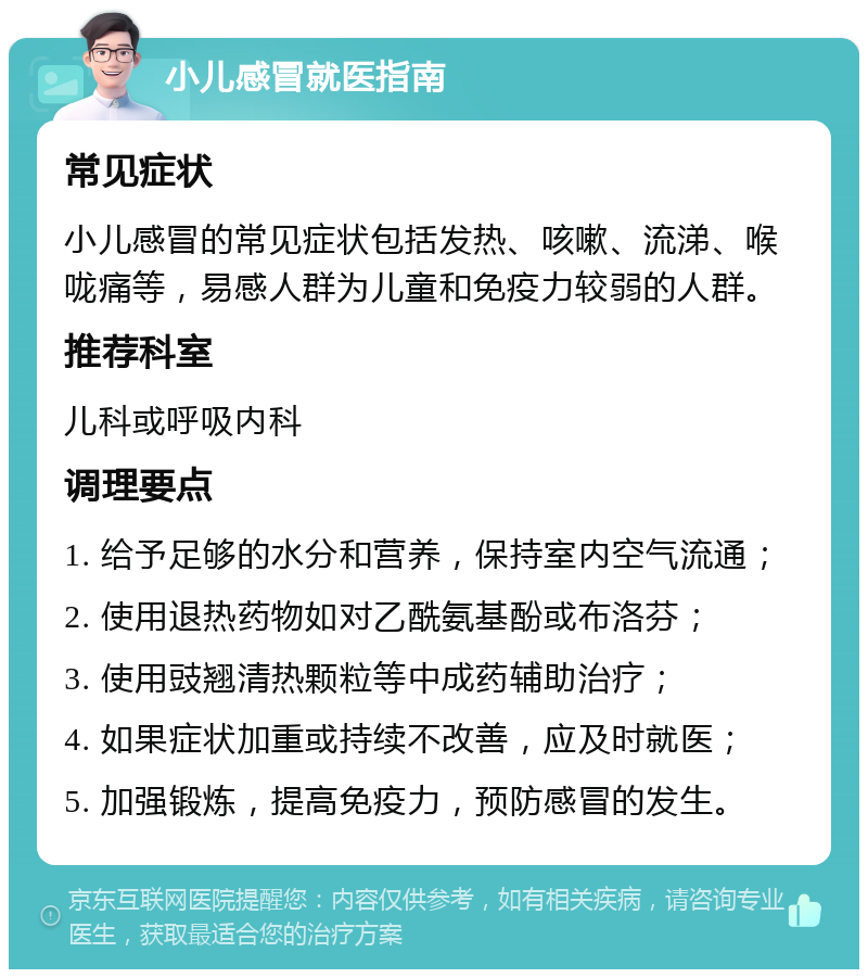 小儿感冒就医指南 常见症状 小儿感冒的常见症状包括发热、咳嗽、流涕、喉咙痛等，易感人群为儿童和免疫力较弱的人群。 推荐科室 儿科或呼吸内科 调理要点 1. 给予足够的水分和营养，保持室内空气流通； 2. 使用退热药物如对乙酰氨基酚或布洛芬； 3. 使用豉翘清热颗粒等中成药辅助治疗； 4. 如果症状加重或持续不改善，应及时就医； 5. 加强锻炼，提高免疫力，预防感冒的发生。