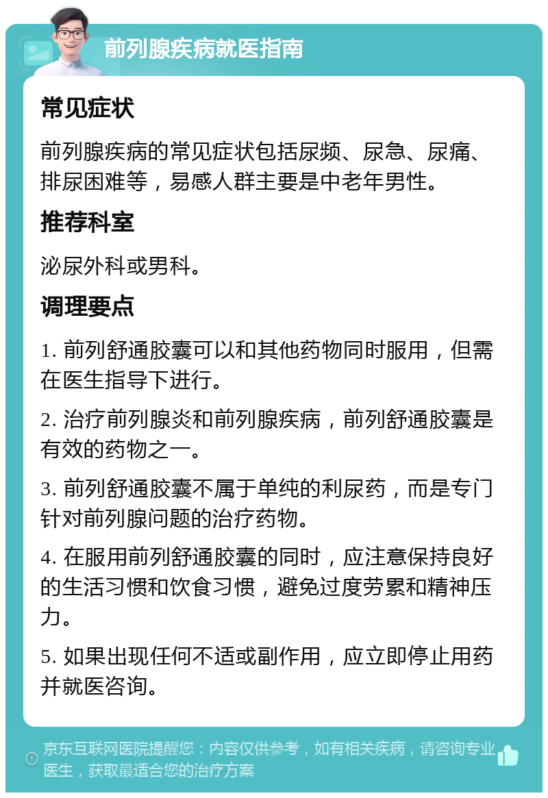 前列腺疾病就医指南 常见症状 前列腺疾病的常见症状包括尿频、尿急、尿痛、排尿困难等，易感人群主要是中老年男性。 推荐科室 泌尿外科或男科。 调理要点 1. 前列舒通胶囊可以和其他药物同时服用，但需在医生指导下进行。 2. 治疗前列腺炎和前列腺疾病，前列舒通胶囊是有效的药物之一。 3. 前列舒通胶囊不属于单纯的利尿药，而是专门针对前列腺问题的治疗药物。 4. 在服用前列舒通胶囊的同时，应注意保持良好的生活习惯和饮食习惯，避免过度劳累和精神压力。 5. 如果出现任何不适或副作用，应立即停止用药并就医咨询。