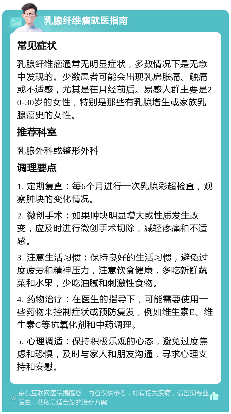 乳腺纤维瘤就医指南 常见症状 乳腺纤维瘤通常无明显症状，多数情况下是无意中发现的。少数患者可能会出现乳房胀痛、触痛或不适感，尤其是在月经前后。易感人群主要是20-30岁的女性，特别是那些有乳腺增生或家族乳腺癌史的女性。 推荐科室 乳腺外科或整形外科 调理要点 1. 定期复查：每6个月进行一次乳腺彩超检查，观察肿块的变化情况。 2. 微创手术：如果肿块明显增大或性质发生改变，应及时进行微创手术切除，减轻疼痛和不适感。 3. 注意生活习惯：保持良好的生活习惯，避免过度疲劳和精神压力，注意饮食健康，多吃新鲜蔬菜和水果，少吃油腻和刺激性食物。 4. 药物治疗：在医生的指导下，可能需要使用一些药物来控制症状或预防复发，例如维生素E、维生素C等抗氧化剂和中药调理。 5. 心理调适：保持积极乐观的心态，避免过度焦虑和恐惧，及时与家人和朋友沟通，寻求心理支持和安慰。