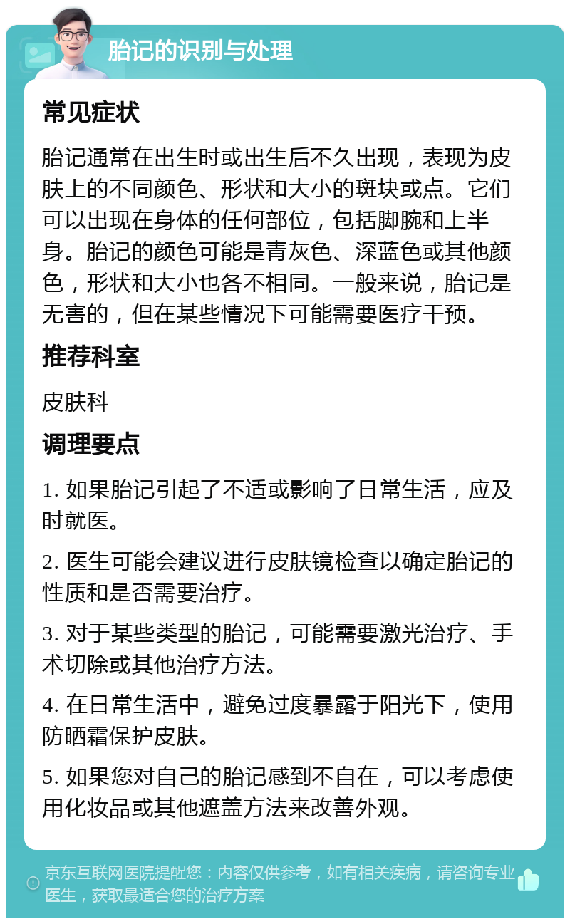 胎记的识别与处理 常见症状 胎记通常在出生时或出生后不久出现，表现为皮肤上的不同颜色、形状和大小的斑块或点。它们可以出现在身体的任何部位，包括脚腕和上半身。胎记的颜色可能是青灰色、深蓝色或其他颜色，形状和大小也各不相同。一般来说，胎记是无害的，但在某些情况下可能需要医疗干预。 推荐科室 皮肤科 调理要点 1. 如果胎记引起了不适或影响了日常生活，应及时就医。 2. 医生可能会建议进行皮肤镜检查以确定胎记的性质和是否需要治疗。 3. 对于某些类型的胎记，可能需要激光治疗、手术切除或其他治疗方法。 4. 在日常生活中，避免过度暴露于阳光下，使用防晒霜保护皮肤。 5. 如果您对自己的胎记感到不自在，可以考虑使用化妆品或其他遮盖方法来改善外观。