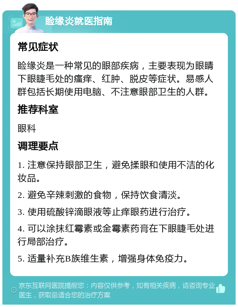 睑缘炎就医指南 常见症状 睑缘炎是一种常见的眼部疾病，主要表现为眼睛下眼睫毛处的瘙痒、红肿、脱皮等症状。易感人群包括长期使用电脑、不注意眼部卫生的人群。 推荐科室 眼科 调理要点 1. 注意保持眼部卫生，避免揉眼和使用不洁的化妆品。 2. 避免辛辣刺激的食物，保持饮食清淡。 3. 使用硫酸锌滴眼液等止痒眼药进行治疗。 4. 可以涂抹红霉素或金霉素药膏在下眼睫毛处进行局部治疗。 5. 适量补充B族维生素，增强身体免疫力。