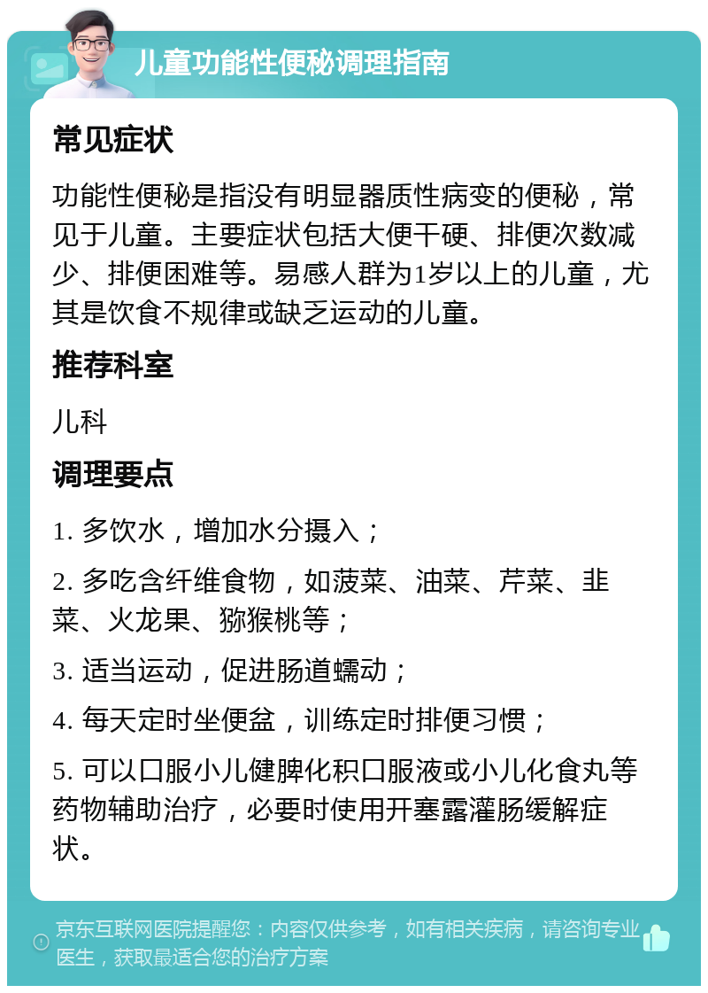 儿童功能性便秘调理指南 常见症状 功能性便秘是指没有明显器质性病变的便秘，常见于儿童。主要症状包括大便干硬、排便次数减少、排便困难等。易感人群为1岁以上的儿童，尤其是饮食不规律或缺乏运动的儿童。 推荐科室 儿科 调理要点 1. 多饮水，增加水分摄入； 2. 多吃含纤维食物，如菠菜、油菜、芹菜、韭菜、火龙果、猕猴桃等； 3. 适当运动，促进肠道蠕动； 4. 每天定时坐便盆，训练定时排便习惯； 5. 可以口服小儿健脾化积口服液或小儿化食丸等药物辅助治疗，必要时使用开塞露灌肠缓解症状。