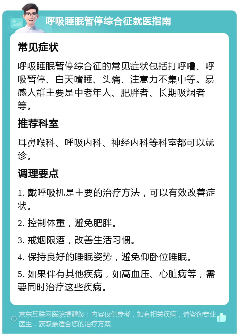 呼吸睡眠暂停综合征就医指南 常见症状 呼吸睡眠暂停综合征的常见症状包括打呼噜、呼吸暂停、白天嗜睡、头痛、注意力不集中等。易感人群主要是中老年人、肥胖者、长期吸烟者等。 推荐科室 耳鼻喉科、呼吸内科、神经内科等科室都可以就诊。 调理要点 1. 戴呼吸机是主要的治疗方法，可以有效改善症状。 2. 控制体重，避免肥胖。 3. 戒烟限酒，改善生活习惯。 4. 保持良好的睡眠姿势，避免仰卧位睡眠。 5. 如果伴有其他疾病，如高血压、心脏病等，需要同时治疗这些疾病。