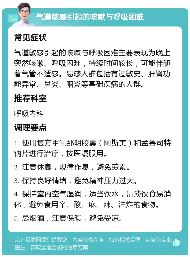 气道敏感引起的咳嗽与呼吸困难 常见症状 气道敏感引起的咳嗽与呼吸困难主要表现为晚上突然咳嗽、呼吸困难，持续时间较长，可能伴随着气管不适感。易感人群包括有过敏史、肝肾功能异常、鼻炎、咽炎等基础疾病的人群。 推荐科室 呼吸内科 调理要点 1. 使用复方甲氧那明胶囊（阿斯美）和孟鲁司特钠片进行治疗，按医嘱服用。 2. 注意休息，规律作息，避免劳累。 3. 保持良好情绪，避免精神压力过大。 4. 保持室内空气湿润，适当饮水，清淡饮食易消化，避免食用辛、酸、麻、辣、油炸的食物。 5. 忌烟酒，注意保暖，避免受凉。