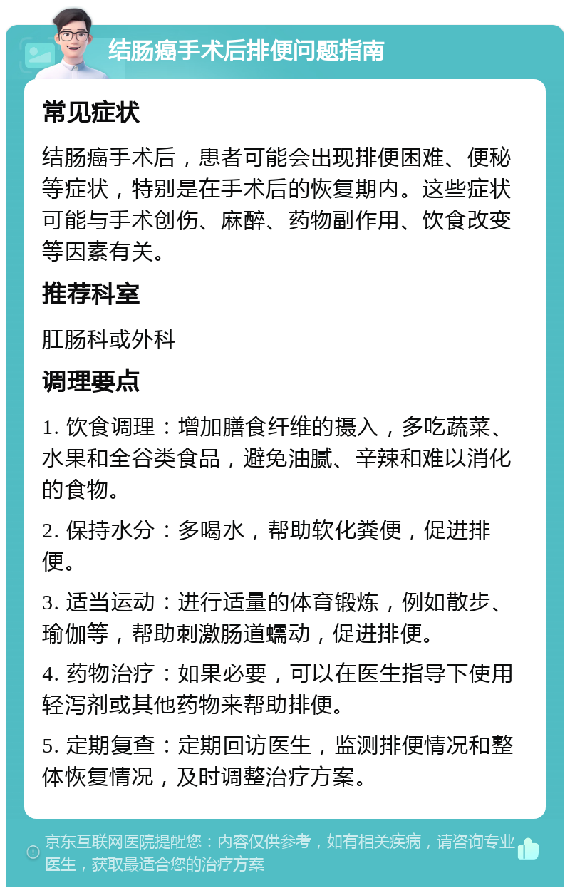 结肠癌手术后排便问题指南 常见症状 结肠癌手术后，患者可能会出现排便困难、便秘等症状，特别是在手术后的恢复期内。这些症状可能与手术创伤、麻醉、药物副作用、饮食改变等因素有关。 推荐科室 肛肠科或外科 调理要点 1. 饮食调理：增加膳食纤维的摄入，多吃蔬菜、水果和全谷类食品，避免油腻、辛辣和难以消化的食物。 2. 保持水分：多喝水，帮助软化粪便，促进排便。 3. 适当运动：进行适量的体育锻炼，例如散步、瑜伽等，帮助刺激肠道蠕动，促进排便。 4. 药物治疗：如果必要，可以在医生指导下使用轻泻剂或其他药物来帮助排便。 5. 定期复查：定期回访医生，监测排便情况和整体恢复情况，及时调整治疗方案。