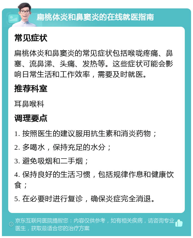 扁桃体炎和鼻窦炎的在线就医指南 常见症状 扁桃体炎和鼻窦炎的常见症状包括喉咙疼痛、鼻塞、流鼻涕、头痛、发热等。这些症状可能会影响日常生活和工作效率，需要及时就医。 推荐科室 耳鼻喉科 调理要点 1. 按照医生的建议服用抗生素和消炎药物； 2. 多喝水，保持充足的水分； 3. 避免吸烟和二手烟； 4. 保持良好的生活习惯，包括规律作息和健康饮食； 5. 在必要时进行复诊，确保炎症完全消退。