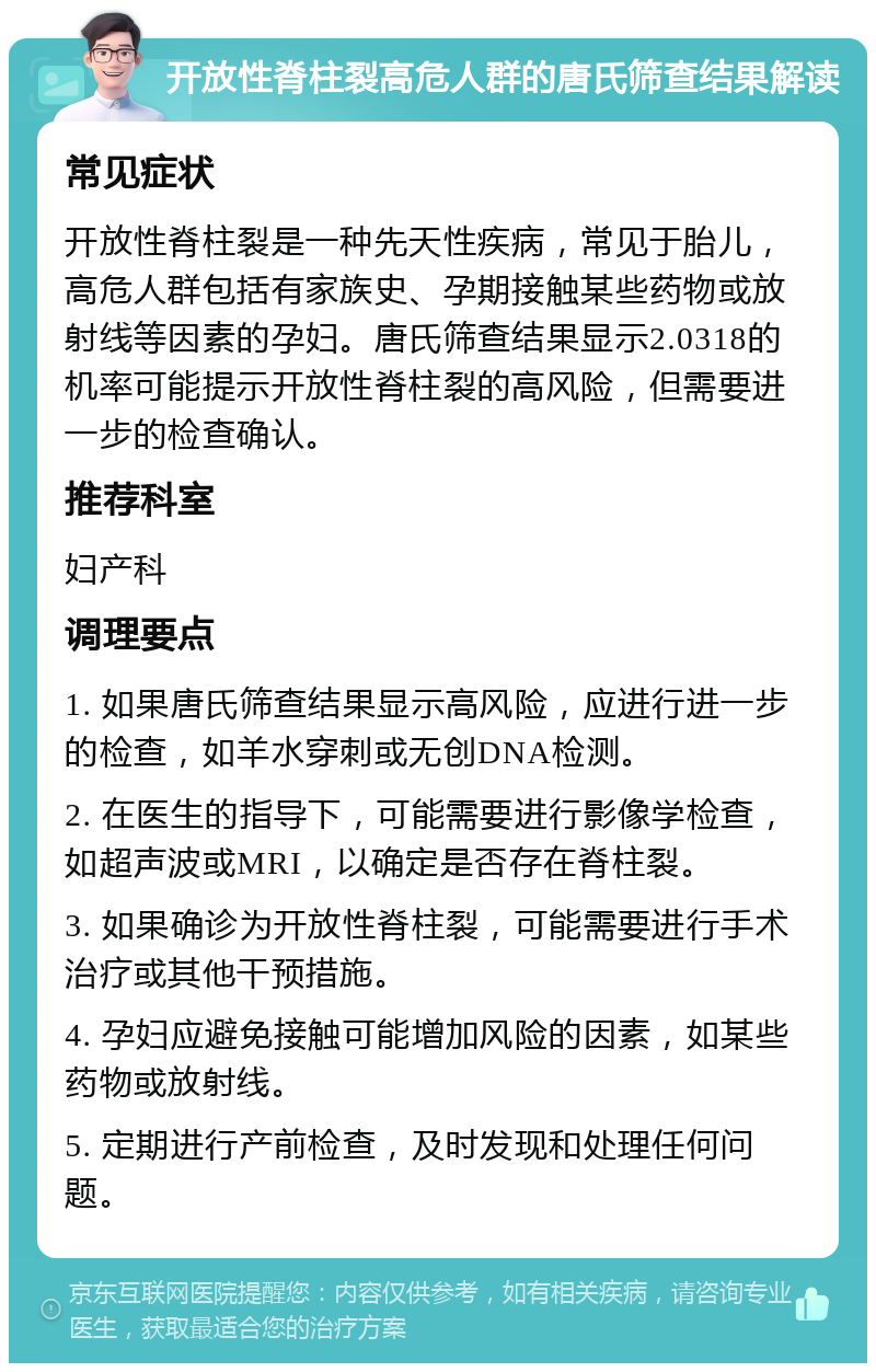 开放性脊柱裂高危人群的唐氏筛查结果解读 常见症状 开放性脊柱裂是一种先天性疾病，常见于胎儿，高危人群包括有家族史、孕期接触某些药物或放射线等因素的孕妇。唐氏筛查结果显示2.0318的机率可能提示开放性脊柱裂的高风险，但需要进一步的检查确认。 推荐科室 妇产科 调理要点 1. 如果唐氏筛查结果显示高风险，应进行进一步的检查，如羊水穿刺或无创DNA检测。 2. 在医生的指导下，可能需要进行影像学检查，如超声波或MRI，以确定是否存在脊柱裂。 3. 如果确诊为开放性脊柱裂，可能需要进行手术治疗或其他干预措施。 4. 孕妇应避免接触可能增加风险的因素，如某些药物或放射线。 5. 定期进行产前检查，及时发现和处理任何问题。