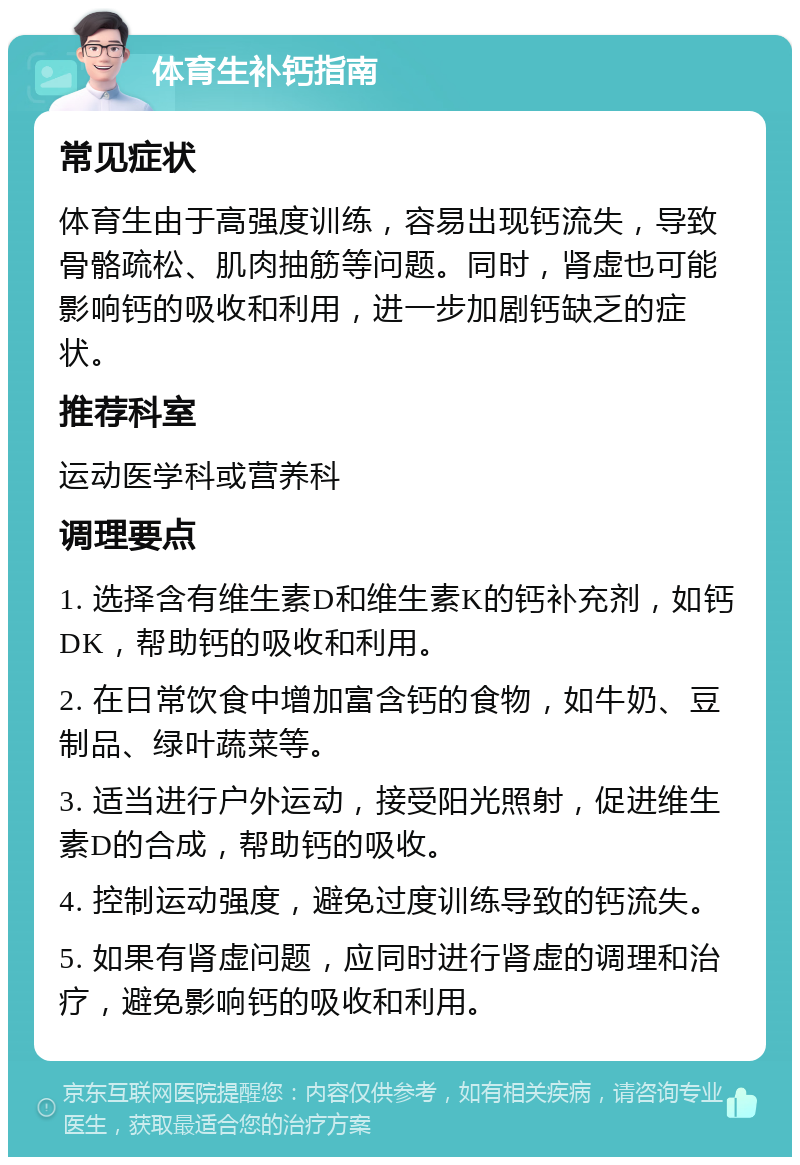 体育生补钙指南 常见症状 体育生由于高强度训练，容易出现钙流失，导致骨骼疏松、肌肉抽筋等问题。同时，肾虚也可能影响钙的吸收和利用，进一步加剧钙缺乏的症状。 推荐科室 运动医学科或营养科 调理要点 1. 选择含有维生素D和维生素K的钙补充剂，如钙DK，帮助钙的吸收和利用。 2. 在日常饮食中增加富含钙的食物，如牛奶、豆制品、绿叶蔬菜等。 3. 适当进行户外运动，接受阳光照射，促进维生素D的合成，帮助钙的吸收。 4. 控制运动强度，避免过度训练导致的钙流失。 5. 如果有肾虚问题，应同时进行肾虚的调理和治疗，避免影响钙的吸收和利用。